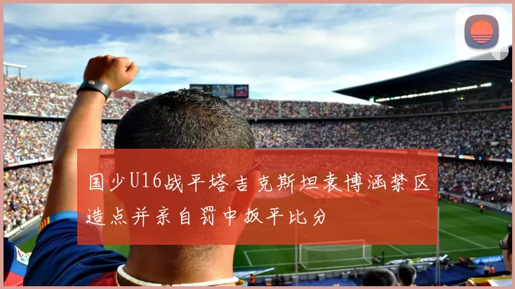 国少U16战平塔吉克斯坦袁博涵禁区造点并亲自罚中扳平比分