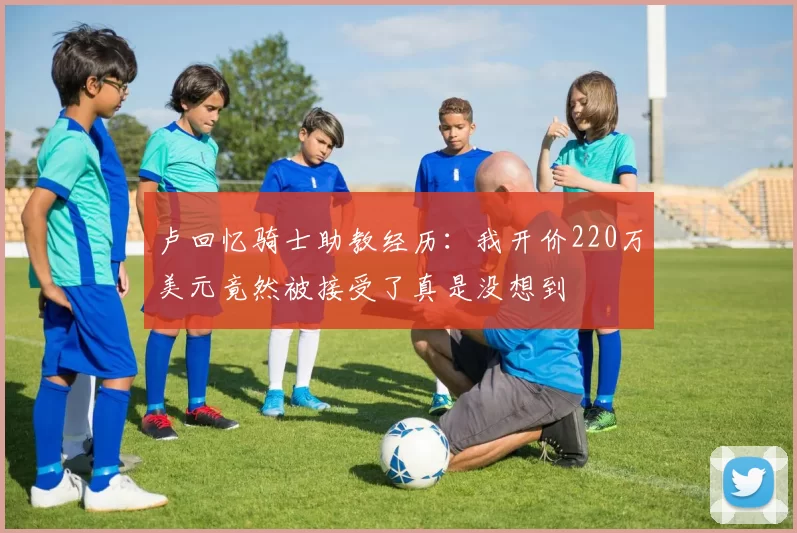 卢回忆骑士助教经历:我开价220万美元竟然被接受了真是没想到