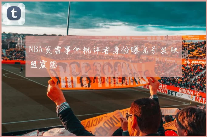 NBA莫雷事件批评者身份曝光引发联盟震荡