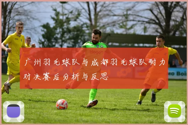 广州羽毛球队与成都羽毛球队耐力对决赛后分析与反思