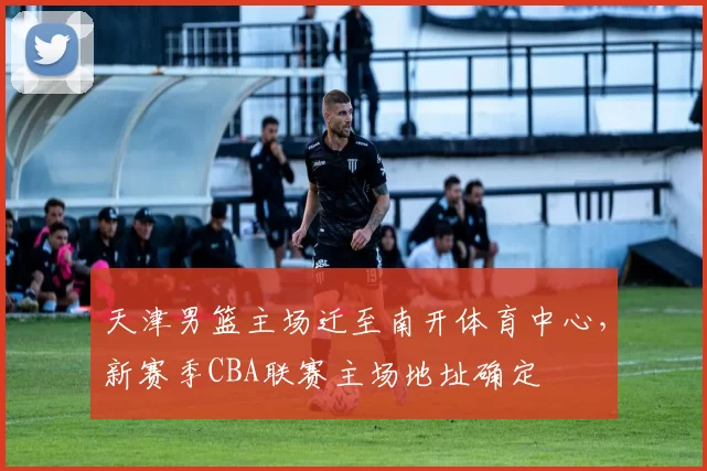 天津男篮主场迁至南开体育中心，新赛季CBA联赛主场地址确定
