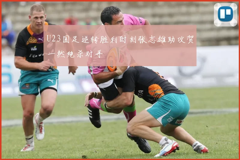 U23国足逆转胜利时刻张志雄助攻贺一然绝杀对手