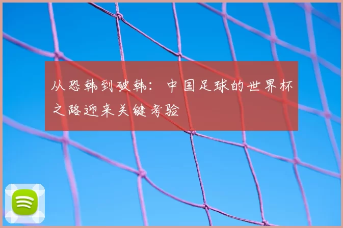 从恐韩到破韩:中国足球的世界杯之路迎来关键考验