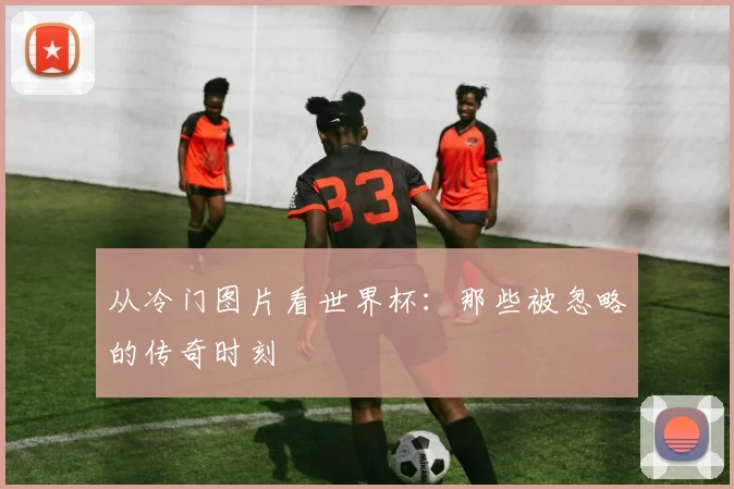 从冷门图片看世界杯:那些被忽略的传奇时刻