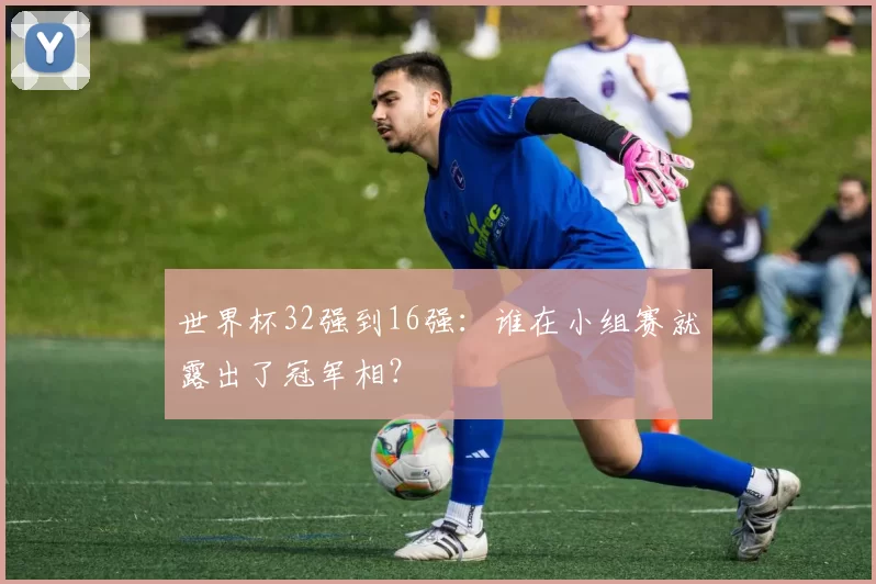 世界杯32强到16强:谁在小组赛就露出了冠军相?