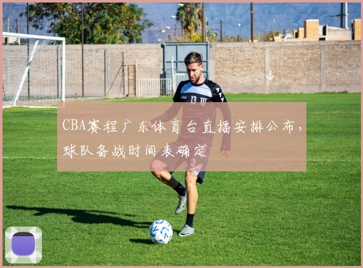 CBA赛程广东体育台直播安排公布，球队备战时间表确定