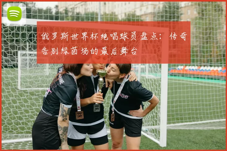 俄罗斯世界杯绝唱球员盘点：传奇告别绿茵场的最后舞台