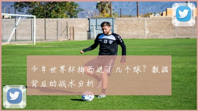 今年世界杯梅西进了几个球？数据背后的战术分析
