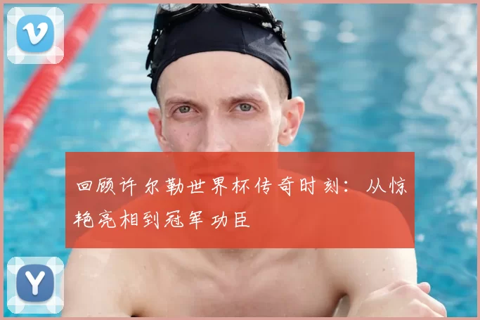 回顾许尔勒世界杯传奇时刻：从惊艳亮相到冠军功臣